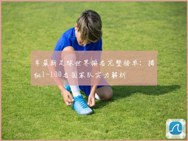 年最新足球世界排名完整榜单:揭秘1-100名国家队实力解析