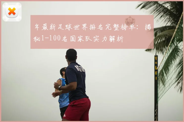 年最新足球世界排名完整榜单:揭秘1-100名国家队实力解析